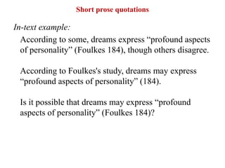 Short prose quotations
In-text example:
According to some, dreams express “profound aspects
of personality” (Foulkes 184), though others disagree.
According to Foulkes's study, dreams may express
“profound aspects of personality” (184).
Is it possible that dreams may express “profound
aspects of personality” (Foulkes 184)?
 