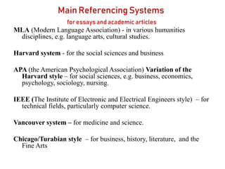 Main Referencing Systems
for essays and academic articles
MLA (Modern Language Association) - in various humanities
disciplines, e.g. language arts, cultural studies.
Harvard system - for the social sciences and business
APA (the American Psychological Association) Variation of the
Harvard style – for social sciences, e.g. business, economics,
psychology, sociology, nursing.
IEEE (The Institute of Electronic and Electrical Engineers style) – for
technical fields, particularly computer science.
Vancouver system – for medicine and science.
Chicago/Turabian style – for business, history, literature, and the
Fine Arts
 