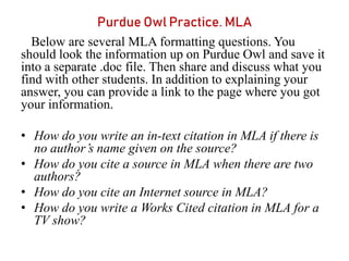 Purdue Owl Practice. MLA
Below are several MLA formatting questions. You
should look the information up on Purdue Owl and save it
into a separate .doc file. Then share and discuss what you
find with other students. In addition to explaining your
answer, you can provide a link to the page where you got
your information.
• How do you write an in-text citation in MLA if there is
no author’s name given on the source?
• How do you cite a source in MLA when there are two
authors?
• How do you cite an Internet source in MLA?
• How do you write a Works Cited citation in MLA for a
TV show?
 