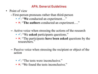 APA. General Guidelines
• Point of view
- First-person pronouns rather than third-person
• : “We conducted an experiment…”
• : “The authors conducted an experiment….”
– Active voice when stressing the actions of the research
• : “We asked participants questions.”
• : “The participants have been asked questions by the
researchers.”
– Passive voice when stressing the recipient or object of the
action
• : “The tests were inconclusive.”
• : “We found the tests inconclusive.”
 