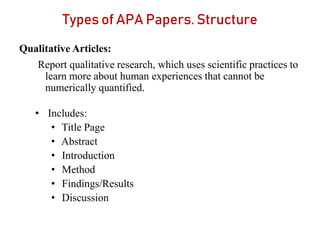 Types of APA Papers. Structure
Qualitative Articles:
Report qualitative research, which uses scientific practices to
learn more about human experiences that cannot be
numerically quantified.
• Includes:
• Title Page
• Abstract
• Introduction
• Method
• Findings/Results
• Discussion
 