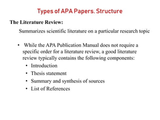 Types of APA Papers. Structure
The Literature Review:
Summarizes scientific literature on a particular research topic
• While the APA Publication Manual does not require a
specific order for a literature review, a good literature
review typically contains the following components:
• Introduction
• Thesis statement
• Summary and synthesis of sources
• List of References
 