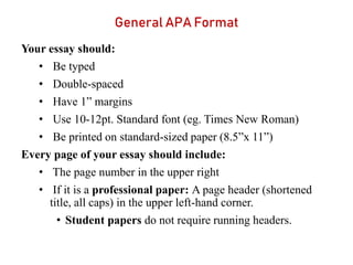 General APA Format
Your essay should:
• Be typed
• Double-spaced
• Have 1” margins
• Use 10-12pt. Standard font (eg. Times New Roman)
• Be printed on standard-sized paper (8.5”x 11”)
Every page of your essay should include:
• The page number in the upper right
• If it is a professional paper: A page header (shortened
title, all caps) in the upper left-hand corner.
• Student papers do not require running headers.
 