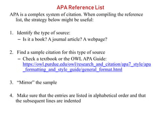 APA Reference List
APA is a complex system of citation. When compiling the reference
list, the strategy below might be useful:
1. Identify the type of source:
– Is it a book? A journal article? A webpage?
2. Find a sample citation for this type of source
– Check a textbook or the OWL APA Guide:
https://owl.purdue.edu/owl/research_and_citation/apa7_style/apa
_formatting_and_style_guide/general_format.html
3. “Mirror” the sample
4. Make sure that the entries are listed in alphabetical order and that
the subsequent lines are indented
 
