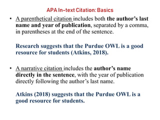 APA In-text Citation: Basics
• A parenthetical citation includes both the author’s last
name and year of publication, separated by a comma,
in parentheses at the end of the sentence.
Research suggests that the Purdue OWL is a good
resource for students (Atkins, 2018).
• A narrative citation includes the author’s name
directly in the sentence, with the year of publication
directly following the author’s last name.
Atkins (2018) suggests that the Purdue OWL is a
good resource for students.
 