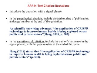 APA In-Text Citation: Quotations
• Introduce the quotation with a signal phrase
• In the parenthetical citation, include the author, date of publication,
and page number at the end of the quotation.
As scientific knowledge advances, “the application of CRISPR
technology to improve human health is being explored across
public and private sectors”(Hong, 2018, p. 503).
• In the narrative-style citation, include the author’s last name in the
signal phrase, with the page number at the end of the quote.
Hong (2018) stated that “the application of CRISPR technology
to improve human health is being explored across public and
private sectors” (p. 503).
 