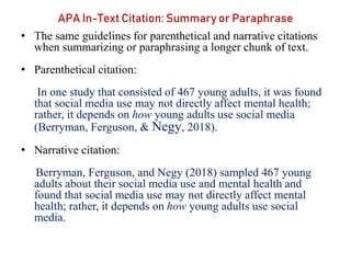 APA In-Text Citation: Summary or Paraphrase
• The same guidelines for parenthetical and narrative citations
when summarizing or paraphrasing a longer chunk of text.
• Parenthetical citation:
In one study that consisted of 467 young adults, it was found
that social media use may not directly affect mental health;
rather, it depends on how young adults use social media
(Berryman, Ferguson, & Negy, 2018).
• Narrative citation:
Berryman, Ferguson, and Negy (2018) sampled 467 young
adults about their social media use and mental health and
found that social media use may not directly affect mental
health; rather, it depends on how young adults use social
media.
 