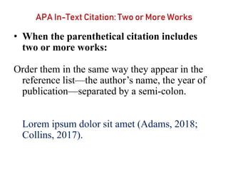 APA In-Text Citation: Two or More Works
• When the parenthetical citation includes
two or more works:
Order them in the same way they appear in the
reference list—the author’s name, the year of
publication—separated by a semi-colon.
Lorem ipsum dolor sit amet (Adams, 2018;
Collins, 2017).
 