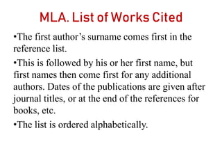 MLA. List of Works Cited
•The first author’s surname comes first in the
reference list.
•This is followed by his or her first name, but
first names then come first for any additional
authors. Dates of the publications are given after
journal titles, or at the end of the references for
books, etc.
•The list is ordered alphabetically.
 