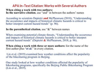 APA In-Text Citation: Works with Several Authors
When citing a work with two authors:
In the narrative citation, use “and” in between the authors’ names
According to scientists Depietri and McPhearson (2018), “Understanding
the occurrence and impacts of historical climatic hazards is critical to
better interpret current hazard trends” (p. 96).
In the parenthetical citation, use “&” between names
When examining potential climate threats, “Understanding the occurrence
and impacts of historical climatic hazards is critical to better interpret
current hazard trends” (Depietri & McPhearson, 2018, p. 96).
When citing a work with three or more authors: list the name of the
first author plus “et al.” in every citation.
Lin et al. (2019) examined how weather conditions affect the popularity
of the bikesharing program in Beijing.
One study looked at how weather conditions affected the popularity of
bikesharing programs, specifically the Beijing Public Bikesharing Program
(Lin et al., 2019).
 