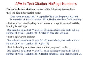 APA In-Text Citation: No Page Numbers
For parenthetical citation. Use any of the following four methods
•List the heading or section name
One scientist noted that “A cup full of kale can help your body out
in a number of ways” (London, 2019, Health benefits of kale section).
• List an abbreviated heading or section name in quotation marks (if the
heading is too long)
One scientist noted that “A cup full of kale can help your body out in a
number of ways” (London, 2019, “Health benefits” section).
• List the paragraph number
One scientist noted that “A cup full of kale can help your body out in a
number of ways” (London, 2019, para. 2).
• List the heading or section name and the paragraph number
One scientist noted that “A cup full of kale can help your body out in a
number of ways” (London, 2019, Health benefits of kale section, para. 2).
 