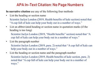 In narrative citation use any of the following four methods
• List the heading or section name
Scientist Jaclyn London (2019, Health benefits of kale section) noted that
“A cup full of kale can help your body out in a number of ways.”
• List an abbreviated heading or section name in quotation marks (if the
heading is too long)
Scientist Jaclyn London (2019, “Health benefits” section) noted that “A
cup full of kale can help your body out in a number of ways.”
• List the paragraph number
Scientist Jaclyn London (2019, para. 2) noted that “A cup full of kale can
help your body out in a number of ways.”
• List the heading or section name and the paragraph number
Scientist Jaclyn London (2019, Health benefits of kale section, para. 2)
noted that “A cup full of kale can help your body out in a number of
ways.”
APA In-Text Citation: No Page Numbers
 