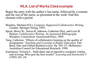 MLA. List of Works Cited example
Begin the entry with the author’s last name, followed by a comma
and the rest of the name, as presented in the work. End this
element with a period.
Sharples, Michael (Ed.). Computer Supported Collaborative Writing.
London: Springer-Verlag, 1993.
Speck, Bruce W., Teresa R. Johnson, Catherine Dice, and Leon B.
Heaton. Collaborative Writing: An Annotated Bibliography.
Westport, Connecticut: Greenwood Press, 1999.
Tang, Catherine. ‘Effects of collaborative learning on the quality of
assignments.’ Teaching and Learning in Higher Education. Eds.
Barry Dart and Gillian Boulton-Lewis. Pp. 103–23. Melbourne:
Australian Council for Educational Research, 1998.
Zammuner, Victoria L. ‘Individual and co-operative computer writing
and revising: Who gets the best results?’Learning and Instruction 5
(1995) 101–24.
 