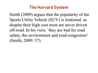 The Harvard System
Smith (2009) argues that the popularity of the
Sports Utility Vehicle (SUV) is irrational, as
despite their high cost most are never driven
off-road. In his view, ‘they are bad for road
safety, the environment and road congestion’
(Smith, 2009: 37).
 