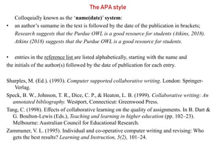 The APA style
Colloquially known as the ‘name(date)’ system:
• an author’s surname in the text is followed by the date of the publication in brackets;
Research suggests that the Purdue OWL is a good resource for students (Atkins, 2018).
Atkins (2018) suggests that the Purdue OWL is a good resource for students.
• entries in the reference list are listed alphabetically, starting with the name and
the initials of the author(s) followed by the date of publication for each entry.
Sharples, M. (Ed.). (1993). Computer supported collaborative writing. London: Springer-
Verlag.
Speck, B. W., Johnson, T. R., Dice, C. P., & Heaton, L. B. (1999). Collaborative writing: An
annotated bibliography. Westport, Connecticut: Greenwood Press.
Tang, C. (1998). Effects of collaborative learning on the quality of assignments. In B. Dart &
G. Boulton-Lewis (Eds.), Teaching and learning in higher education (pp. 102–23).
Melbourne: Australian Council for Educational Research.
Zammuner, V. L. (1995). Individual and co-operative computer writing and revising: Who
gets the best results? Learning and Instruction, 5(2), 101–24.
 