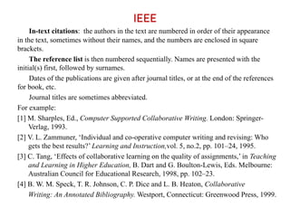 IEEE
In-text citations: the authors in the text are numbered in order of their appearance
in the text, sometimes without their names, and the numbers are enclosed in square
brackets.
The reference list is then numbered sequentially. Names are presented with the
initial(s) first, followed by surnames.
Dates of the publications are given after journal titles, or at the end of the references
for book, etc.
Journal titles are sometimes abbreviated.
For example:
[1] M. Sharples, Ed., Computer Supported Collaborative Writing. London: Springer-
Verlag, 1993.
[2] V. L. Zammuner, ‘Individual and co-operative computer writing and revising: Who
gets the best results?’ Learning and Instruction,vol. 5, no.2, pp. 101–24, 1995.
[3] C. Tang, ‘Effects of collaborative learning on the quality of assignments,’ in Teaching
and Learning in Higher Education, B. Dart and G. Boulton-Lewis, Eds. Melbourne:
Australian Council for Educational Research, 1998, pp. 102–23.
[4] B. W. M. Speck, T. R. Johnson, C. P. Dice and L. B. Heaton, Collaborative
Writing: An Annotated Bibliography. Westport, Connecticut: Greenwood Press, 1999.
 