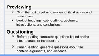 Previewing
 Skim the text to get an overview of its structure and
main ideas.
Questioning
 Before reading, formulate questions based on the
title, abstract, or introduction.
 Look at headings, subheadings, abstracts,
introductions, and conclusions.
 During reading, generate questions about the
content, arguments, and evidence.
 