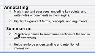 Annotating
 Mark important passages, underline key points, and
write notes or comments in the margins.
Summarizin
g
 Periodically pause to summarize sections of the text in
your own words.
 Highlight significant terms, concepts, and arguments.
 Helps reinforce understanding and retention of
information.
 