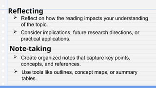 Reflecting
 Reflect on how the reading impacts your understanding
of the topic.
Note-taking
 Create organized notes that capture key points,
concepts, and references.
 Consider implications, future research directions, or
practical applications.
 Use tools like outlines, concept maps, or summary
tables.
 