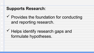 Supports Research:
 Provides the foundation for conducting
and reporting research.
 Helps identify research gaps and
formulate hypotheses.
 
