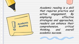 Academic reading is a skill
that requires practice and
active engagement. By
employing effective
strategies and approaches,
readers can enhance their
comprehension, critical
thinking, and overall
academic success.
Academic
Reading
 