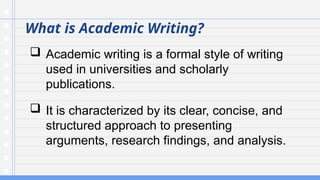 What is Academic Writing?
 Academic writing is a formal style of writing
used in universities and scholarly
publications.
 It is characterized by its clear, concise, and
structured approach to presenting
arguments, research findings, and analysis.
 