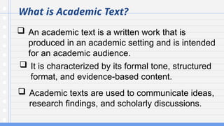 What is Academic Text?
 An academic text is a written work that is
produced in an academic setting and is intended
for an academic audience.
 It is characterized by its formal tone, structured
format, and evidence-based content.
 Academic texts are used to communicate ideas,
research findings, and scholarly discussions.
 