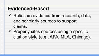 Evidenced-Based
 Relies on evidence from research, data,
and scholarly sources to support
claims.
 Properly cites sources using a specific
citation style (e.g., APA, MLA, Chicago).
 