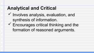 Analytical and Critical
 Involves analysis, evaluation, and
synthesis of information.
 Encourages critical thinking and the
formation of reasoned arguments.
 