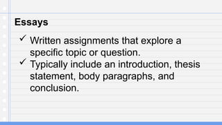 Essays
 Written assignments that explore a
specific topic or question.
 Typically include an introduction, thesis
statement, body paragraphs, and
conclusion.
 