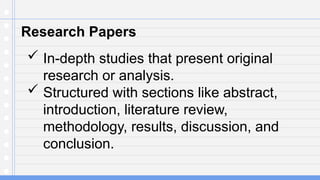 Research Papers
 In-depth studies that present original
research or analysis.
 Structured with sections like abstract,
introduction, literature review,
methodology, results, discussion, and
conclusion.
 