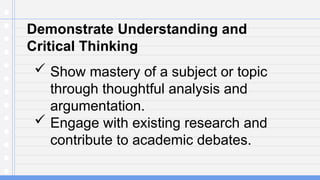 Demonstrate Understanding and
Critical Thinking
 Show mastery of a subject or topic
through thoughtful analysis and
argumentation.
 Engage with existing research and
contribute to academic debates.
 