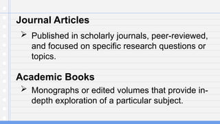 Journal Articles
 Published in scholarly journals, peer-reviewed,
and focused on specific research questions or
topics.
Academic Books
 Monographs or edited volumes that provide in-
depth exploration of a particular subject.
 