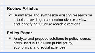 Review Articles
 Summarize and synthesize existing research on
a topic, providing a comprehensive overview
and identifying future research directions.
Policy Paper
 Analyze and propose solutions to policy issues,
often used in fields like public policy,
economics, and social sciences.
 