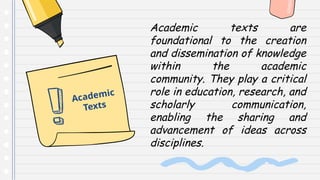 Academic texts are
foundational to the creation
and dissemination of knowledge
within the academic
community. They play a critical
role in education, research, and
scholarly communication,
enabling the sharing and
advancement of ideas across
disciplines.
Academic
Texts
 