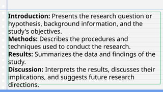 Introduction: Presents the research question or
hypothesis, background information, and the
study's objectives.
Methods: Describes the procedures and
techniques used to conduct the research.
Results: Summarizes the data and findings of the
study.
Discussion: Interprets the results, discusses their
implications, and suggests future research
directions.
 