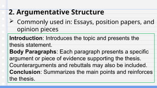 2. Argumentative Structure
 Commonly used in: Essays, position papers, and
opinion pieces
Introduction: Introduces the topic and presents the
thesis statement.
Body Paragraphs: Each paragraph presents a specific
argument or piece of evidence supporting the thesis.
Counterarguments and rebuttals may also be included.
Conclusion: Summarizes the main points and reinforces
the thesis.
 