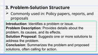 3. Problem-Solution Structure
 Commonly used in: Policy papers, reports, and
proposals
Introduction: Identifies a problem or issue.
Problem Description: Provides details about the
problem, its causes, and its effects.
Solution Proposal: Suggests one or more solutions to
address the problem.
Conclusion: Summarizes the problem and proposed
solutions, often calling for action.
 