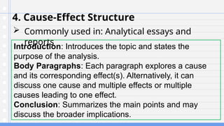 4. Cause-Effect Structure
 Commonly used in: Analytical essays and
reports
Introduction: Introduces the topic and states the
purpose of the analysis.
Body Paragraphs: Each paragraph explores a cause
and its corresponding effect(s). Alternatively, it can
discuss one cause and multiple effects or multiple
causes leading to one effect.
Conclusion: Summarizes the main points and may
discuss the broader implications.
 