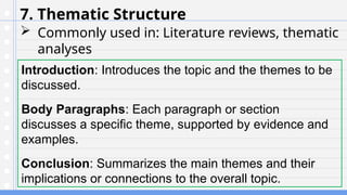 7. Thematic Structure
 Commonly used in: Literature reviews, thematic
analyses
Introduction: Introduces the topic and the themes to be
discussed.
Body Paragraphs: Each paragraph or section
discusses a specific theme, supported by evidence and
examples.
Conclusion: Summarizes the main themes and their
implications or connections to the overall topic.
 