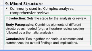 9. Mixed Structure
 Commonly used in: Complex analyses,
comprehensive reviews
Introduction: Sets the stage for the analysis or review.
Body Paragraphs: Combines elements of different
structures as needed (e.g., a literature review section
followed by a thematic analysis).
Conclusion: Ties together the various elements and
summarizes the overall findings and implications.
 