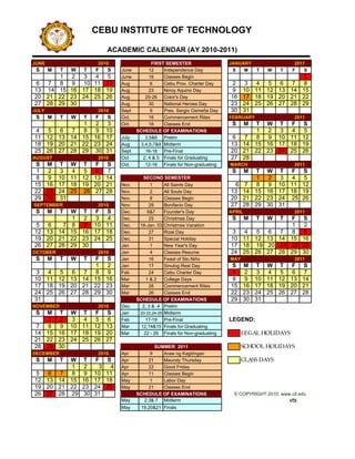 CEBU INSTITUTE OF TECHNOLOGY

                             ACADEMIC CALENDAR (AY 2010-2011)
JUNE                     2010                   FIRST SEMESTER                  JANUARY                   2011
 S     M   T   W   T    F    S    June         12    Independence Day            S   M      T   W   T    F    S
      1        2  3  4  5         June         16    Classes Begin                                   1
6  7  8        9 10 11 12         Aug           6    Cebu Prov. Charter Day     2     3  4  5  6  7  8
13 14 15       16 17 18 19        Aug.         23    Ninoy Aquino Day           9     10 11 12 13 14 15
20 21 22       23 24 25 26        Aug.       25-26 Color's Day                  16    17 18 19 20 21 22
27 28 29       30                 Aug.         30    National Heroes Day        23    24 25 26 27 28 29
JULY                     2010     Sept          9    Pres. Sergio Osmeña Day    30    31
 S     M   T   W   T    F    S    Oct.         16    Commencement Rites         FEBRUARY                  2011
            1  2  3               Oct.         16    Classes End                 S      M
                                                                                      T W T F S
4  5  6  7  8  9 10                      SCHEDULE OF EXAMINATIONS                     1  2  3  4  5
11 12 13 14 15 16 17              July       3,5&6 Prelim                       6  7  8  9 10 11 12
18 19 20 21 22 23 24              Aug      3,4,5,7&9 Midterm                    13 14 15 16 17 18 19
25 26 27 28 29 30 31              Sept       16-18 Pre-Final                    20 21 22 23 24 25 26
AUGUST                   2010     Oct       2, 4 & 5 Finals for Graduating      27 28
S M T          W T F S            Oct.       12-16 Finals for Non-graduating    MARCH                     2011
1  2  3        4  5  6  7                                                        S      M
                                                                                      T W T F S
8  9 10        11 12 13 14                  SECOND SEMESTER                           1  2  3  4  5
15 16 17       18 19 20 21        Nov.         1      All Saints Day             6 7  8  9 10 11 12
22 23 24       25 26 27 28        Nov.         2      All Souls Day             13 14 15 16 17 18 19
29 30 31                          Nov.         8      Classes Begin             20 21 22 23 24 25 26
SEPTEMBER                2010     Nov.         29     Bonifacio Day             27 28 29 30 31
 S     M   T   W T F S            Dec.        6&7     Founder's Day             APRIL                     2011
               1  2  3  4         Dec.         25     Christmas Day              S      M   T  FW   T         S
5  6   7       8  9 10 11         Dec.    18-Jan. 03 Christmas Vacation                        1              2
12 13 14       15 16 17 18        Dec.         27     Rizal Day                 3  4  5  6  7  8              9
19 20 21       22 23 24 25        Dec.         31     Special Holiday           10 11 12 13 14 15             16
26 27 28       29 30              Jan          1      New Year's Day            17 18 19 20 21 22             23
OCTOBER                  2010     Jan          4      Classes Resume            24 25 26 27 28 29             30
 S     M   T   W
               F S T              Jan          16     Feast of Sto.Niño         MAY                       2011
               1  2               Jan          17     Sinulog Rest Day          S M T W T F S
3  4  5  6  7  8  9               Feb          24     Cebu Charter Day          1  2  3  4  5  6  7
10 11 12 13 14 15 16              Mar        1&2      College Days              8  9 10 11 12 13 14
17 18 19 20 21 22 23              Mar          26     Commencement Rites        15 16 17 18 19 20 21
24 25 26 27 28 29 30              Mar          26     Classes End               22 23 24 25 26 27 28
31                                       SCHEDULE OF EXAMINATIONS               29 30 31
NOVEMBER                 2010     Dec.     2, 3 & 4 Prelim
 S M T W T F S                    Jan     20-22,24-25 Midterm
   1  2  3  4  5  6               Feb        17-19 Pre-Final                    LEGEND:
7  8  9 10 11 12 13               Mar      12,14&15 Finals for Graduating
14 15 16 17 18 19 20              Mar       22 - 26 Finals for Non-graduating         LEGAL HOLIDAYS
21 22 23 24 25 26 27
28 29 30                                        SUMMER 2011                           SCHOOL HOLIDAYS
DECEMBER                 2010     Apr         9    Araw ng Kagitingan
 S     M W T       T    F    S    Apr        21    Maundy Thursday                    CLASS DAYS
         1         2     3    4   Apr        22    Good Friday
5  6  7  8         9    10   11   Apr        11    Classes Begin
12 13 14 15        16   17   18   May         1    Labor Day
19 20 21 22        23   24   25   May        21    Classes End
26 27 28 29        30   31               SCHEDULE OF EXAMINATIONS                © COPYRIGHT 2010: www.cit.edu
                                  May      2,3& 7 Midterm                                               vts
                                  May      19,20&21 Finals
 