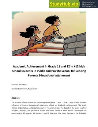 Academic Achievement in Grade 11 and 12 in k12 high
school students in Public and Private School Influencing
Parents Educational attainment
Enrique B. Picardal Jr
Naval State University, Naval Biliran
Abstract:
The purpose of this Research is to investigate of grade 11 and 12 in k-12 high school Students
Influence of Parents Educational attainment affect on Academic Achievement. The study
utilized a Qualitative and descriptive survey research design. The target of the study involved
Students, teachers, and parents of Private and Public school in Naval Biliran. The sample size
comprised of 30 parents, 30 students, and 10 Teachers. The study focuses in the following
 