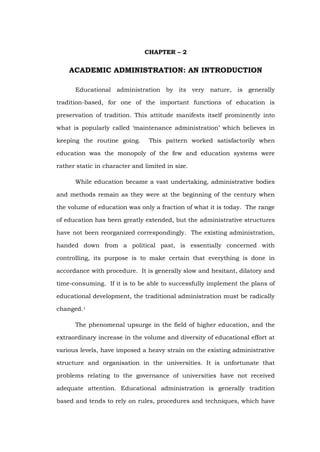 CHAPTER – 2
ACADEMIC ADMINISTRATION: AN INTRODUCTION
Educational administration by its very nature, is generally
tradition-based, for one of the important functions of education is
preservation of tradition. This attitude manifests itself prominently into
what is popularly called ‘maintenance administration’ which believes in
keeping the routine going. This pattern worked satisfactorily when
education was the monopoly of the few and education systems were
rather static in character and limited in size.
While education became a vast undertaking, administrative bodies
and methods remain as they were at the beginning of the century when
the volume of education was only a fraction of what it is today. The range
of education has been greatly extended, but the administrative structures
have not been reorganized correspondingly. The existing administration,
handed down from a political past, is essentially concerned with
controlling, its purpose is to make certain that everything is done in
accordance with procedure. It is generally slow and hesitant, dilatory and
time-consuming. If it is to be able to successfully implement the plans of
educational development, the traditional administration must be radically
changed.1
The phenomenal upsurge in the field of higher education, and the
extraordinary increase in the volume and diversity of educational effort at
various levels, have imposed a heavy strain on the existing administrative
structure and organisation in the universities. It is unfortunate that
problems relating to the governance of universities have not received
adequate attention. Educational administration is generally tradition
based and tends to rely on rules, procedures and techniques, which have
 