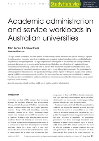 Introduction
Universities and their middle managers face increasing
demands for improved efficiency and accountability
(Stensaker, Frølich & Aamodt, 2018).These internationally
relevant economic drivers have led to quality assurance
measures (Song, 2018) and diminishing university
autonomy (Eastman et al., 2018). Performance-based
metrics have emerged, most notably in research, such
as Excellence in Research for Australia (ERA); Research
Excellence Framework (Britain) and elsewhere (Kwok,
2013).These metrics purport to measure output quality at
an institutional level yet have direct impact for individual
academics (Kwok 2013, Kenny 2017). To date, little
research has been done on the level of inputs (in terms
of time) required for academic staff to undertake key
components of their work.Without this information, the
staff costs associated with conducting research, teaching,
administrative and service duties remain opaque, making
planning for efficiency gains nearly impossible.
Academic work is notoriously difficult to quantify (Boyd,
2014), but the rationale for managing academic workload
stems from the notion of accountability as one of the
‘tenets of new public management’ (Bryson et al., 2014,
p.446).Through performance management and workload
allocation processes, accountability for institutional
performance has been increasingly transferred onto
individual academics (Franco-Santos, Rivera & Bourne,
2014; Kenny 2017). This further underscores the need
for effective processes to manage academic workload
and performance. However, the resolution of these
issues carries deep political and power undertones in
Academic administration
and service workloads in
Australian universities
John Kenny & Andrew Fluck
University of Tasmania
This paper addresses the important and linked questions of how to manage academic performance and workload effectively. It highlights
the need in a modern, corporatised university to consider the nature of academic work and optimal ways to develop workload allocation
and performance management processes. This paper complements two previous papers on time associated with teaching and research
components of academic work by exploring service/administration workloads. Data were collected from 665 academics with recent
administration experience through a nation-wide survey in 2016 and 2018. The data were analysed to understand the median annual
work hours for a range of internal and external service activities, and for a range of formal administrative roles. The analysis showed a
further categorisation of academic service into operational and strategic activities. Together, the three papers underpin holistic academic
workload model development using empirical annual hour allocations from a large and representative national sample of academics.
This article provides an essential basis for any future consideration of performance assessment based on output measures such as research
expectations, impact or quality.
Keywords: academic workloads, workload models, service teaching, academic administration
A U S T R A L I A N U N I V E R S I T I E S ’ R E V I E W
vol. 61, no. 2, 2019 Academic administration and service workloads in Australian universities John Kenny & Andrew Fluck 21
 