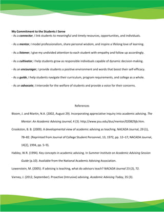 My Commitment to the Students I Serve
- As a connector, I link students to meaningful and timely resources, opportunities, and individuals.
- As a mentor, I model professionalism, share personal wisdom, and inspire a lifelong love of learning.
- As a listener, I give my undivided attention to each student with empathy and follow up accordingly.
- As a cultivator, I help students grow as responsible individuals capable of dynamic decision-making.
- As an encourager, I provide students a positive environment and words that boost their self-efficacy.
- As a guide, I help students navigate their curriculum, program requirements, and college as a whole.
- As an advocate, I intercede for the welfare of students and provide a voice for their concerns.
References
Bloom, J. and Martin, N.A. (2002, August 29). Incorporating appreciative inquiry into academic advising. The
Mentor: An Academic Advising Journal, 4 (3). http://www.psu.edu/dus/mentor/020829jb.htm.
Crookston, B. B. (2009). A developmental view of academic advising as teaching. NACADA Journal, 29 (1),
78–82. (Reprinted from Journal of College Student Personnel, 13, 1972, pp. 12–17; NACADA Journal,
14[2], 1994, pp. 5–9).
Habley, W.R. (1994). Key concepts in academic advising. In Summer Institute on Academic Advising Session
Guide (p.10). Available from the National Academic Advising Association.
Lowenstein, M. (2005). If advising is teaching, what do advisors teach? NACADA Journal 23 (2), 72.
Varney, J. (2012, September). Proactive (Intrusive) advising. Academic Advising Today, 35 (3).
 