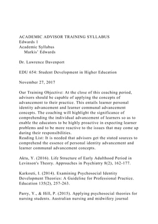 ACADEMIC ADVISOR TRAINING SYLLABUS
Edwards 1
Academic Syllabus
Markis’ Edwards
Dr. Lawrence Davenport
EDU 654: Student Development in Higher Education
November 27, 2017
Our Training Objective: At the close of this coaching period,
advisors should be capable of applying the concepts of
advancement to their practice. This entails learner personal
identity advancement and learner communal advancement
concepts. The coaching will highlight the significance of
comprehending the individual advancement of learners so as to
enable the educators to be highly proactive in expecting learner
problems and to be more reactive to the issues that may come up
during their responsibilities.
Reading List: It is needed that advisors get the stated sources to
comprehend the essence of personal identity advancement and
learner communal advancement concepts.
Aktu, Y. (2016). Life Structure of Early Adulthood Period in
Levinson's Theory. Approaches in Psychiatry 8(2), 162-177.
Karkouti, I. (2014). Examining Psychosocial Identity
Development Theories: A Guideline for Professional Practice.
Education 135(2), 257-263.
Parry, Y., & Hill, P. (2015). Applying psychosocial theories for
nursing students. Australian nursing and midwifery journal
 