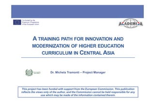 This project has been funded with support from the European Commission. This publication
reflects the views only of the author, and the Commission cannot be held responsible for any
use which may be made of the information contained therein.
A TRAINING PATH FOR INNOVATION AND
MODERNIZATION OF HIGHER EDUCATION
CURRICULUM IN CENTRAL ASIA
Dr. Michela Tramonti – Project Manager
 
