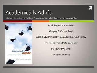 
Academically Adrift:
Limited Learning on College Campuses by Richard Arum and JosipaRoksa

                                        Book Review Presentation

                                         Gregory C. Carrow-Boyd

                            ADTED 542: Perspectives on Adult Learning Theory

                                    The Pennsylvania State University

                                          Dr. Edward W. Taylor

                                            17 February 2012
 