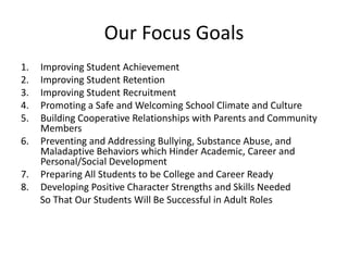 Our Focus Goals
1. Improving Student Achievement
2. Improving Student Retention
3. Improving Student Recruitment
4. Promoting a Safe and Welcoming School Climate and Culture
5. Building Cooperative Relationships with Parents and Community
Members
6. Preventing and Addressing Bullying, Substance Abuse, and
Maladaptive Behaviors which Hinder Academic, Career and
Personal/Social Development
7. Preparing All Students to be College and Career Ready
8. Developing Positive Character Strengths and Skills Needed
So That Our Students Will Be Successful in Adult Roles
 